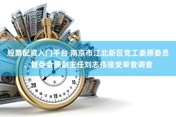 股票配资入门平台 南京市江北新区党工委原委员、管委会原副主任刘志伟接受审查调查