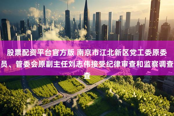 股票配资平台官方版 南京市江北新区党工委原委员、管委会原副主任刘志伟接受纪律审查和监察调查