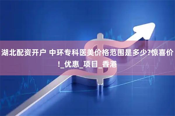 湖北配资开户 中环专科医美价格范围是多少?惊喜价!_优惠_项目_香港