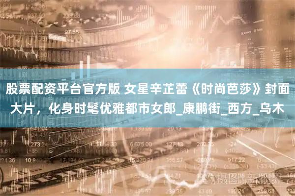 股票配资平台官方版 女星辛芷蕾《时尚芭莎》封面大片，化身时髦优雅都市女郎_康鹏街_西方_乌木