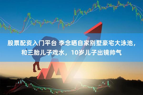 股票配资入门平台 李念晒自家别墅豪宅大泳池，和三胎儿子戏水，10岁儿子出镜帅气