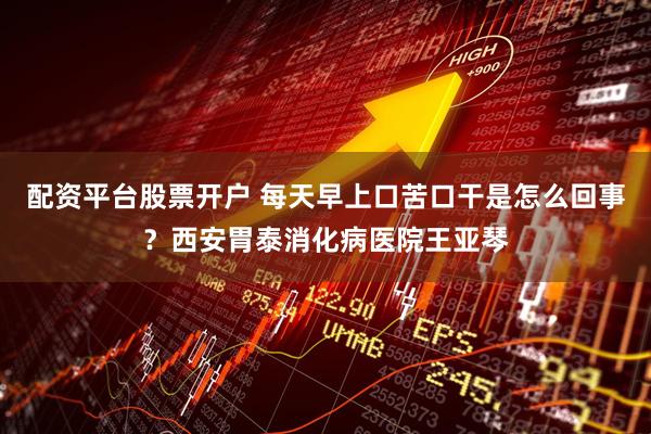 配资平台股票开户 每天早上口苦口干是怎么回事？西安胃泰消化病医院王亚琴
