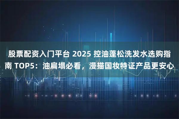 股票配资入门平台 2025 控油蓬松洗发水选购指南 TOP5：油扁塌必看，漫描国妆特证产品更安心